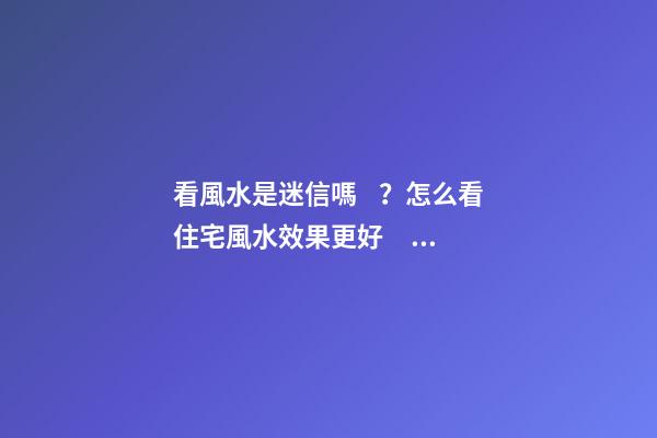 看風水是迷信嗎？怎么看住宅風水效果更好？